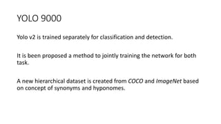YOLO 9000
Yolo v2 is trained separately for classification and detection.
It is been proposed a method to jointly training the network for both
task.
A new hierarchical dataset is created from COCO and ImageNet based
on concept of synonyms and hyponomes.
 