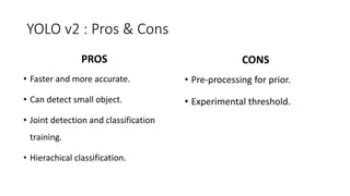 YOLO v2 : Pros & Cons
• Pre-processing for prior.
• Experimental threshold.
• Faster and more accurate.
• Can detect small object.
• Joint detection and classification
training.
• Hierachical classification.
PROS CONS
 