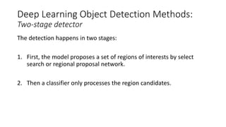 Deep Learning Object Detection Methods:
Two-stage detector
The detection happens in two stages:
1. First, the model proposes a set of regions of interests by select
search or regional proposal network.
2. Then a classifier only processes the region candidates.
 