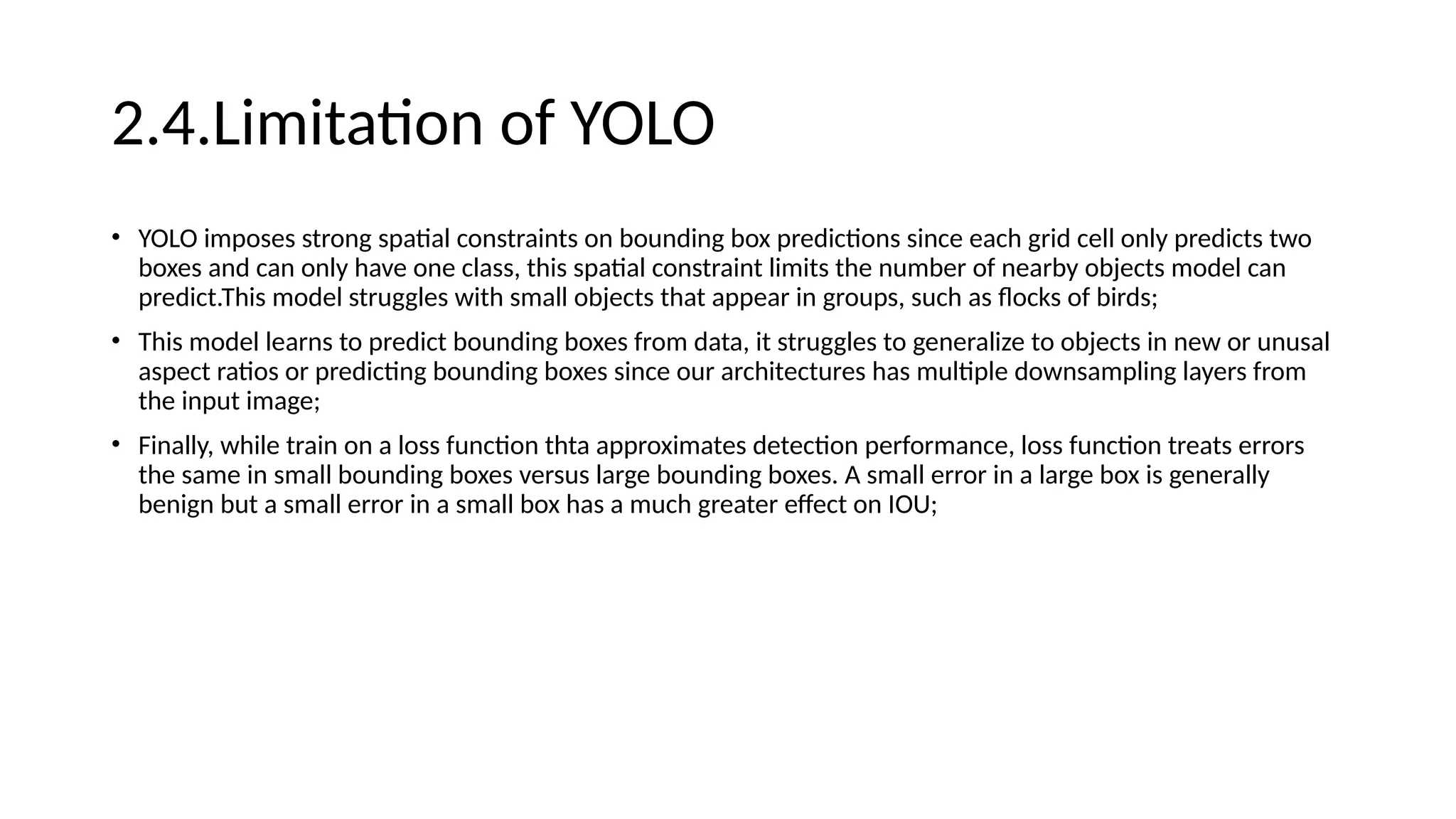 2.4.Limitation of YOLO
• YOLO imposes strong spatial constraints on bounding box predictions since each grid cell only predicts two
boxes and can only have one class, this spatial constraint limits the number of nearby objects model can
predict.This model struggles with small objects that appear in groups, such as flocks of birds;
• This model learns to predict bounding boxes from data, it struggles to generalize to objects in new or unusal
aspect ratios or predicting bounding boxes since our architectures has multiple downsampling layers from
the input image;
• Finally, while train on a loss function thta approximates detection performance, loss function treats errors
the same in small bounding boxes versus large bounding boxes. A small error in a large box is generally
benign but a small error in a small box has a much greater effect on IOU;
 