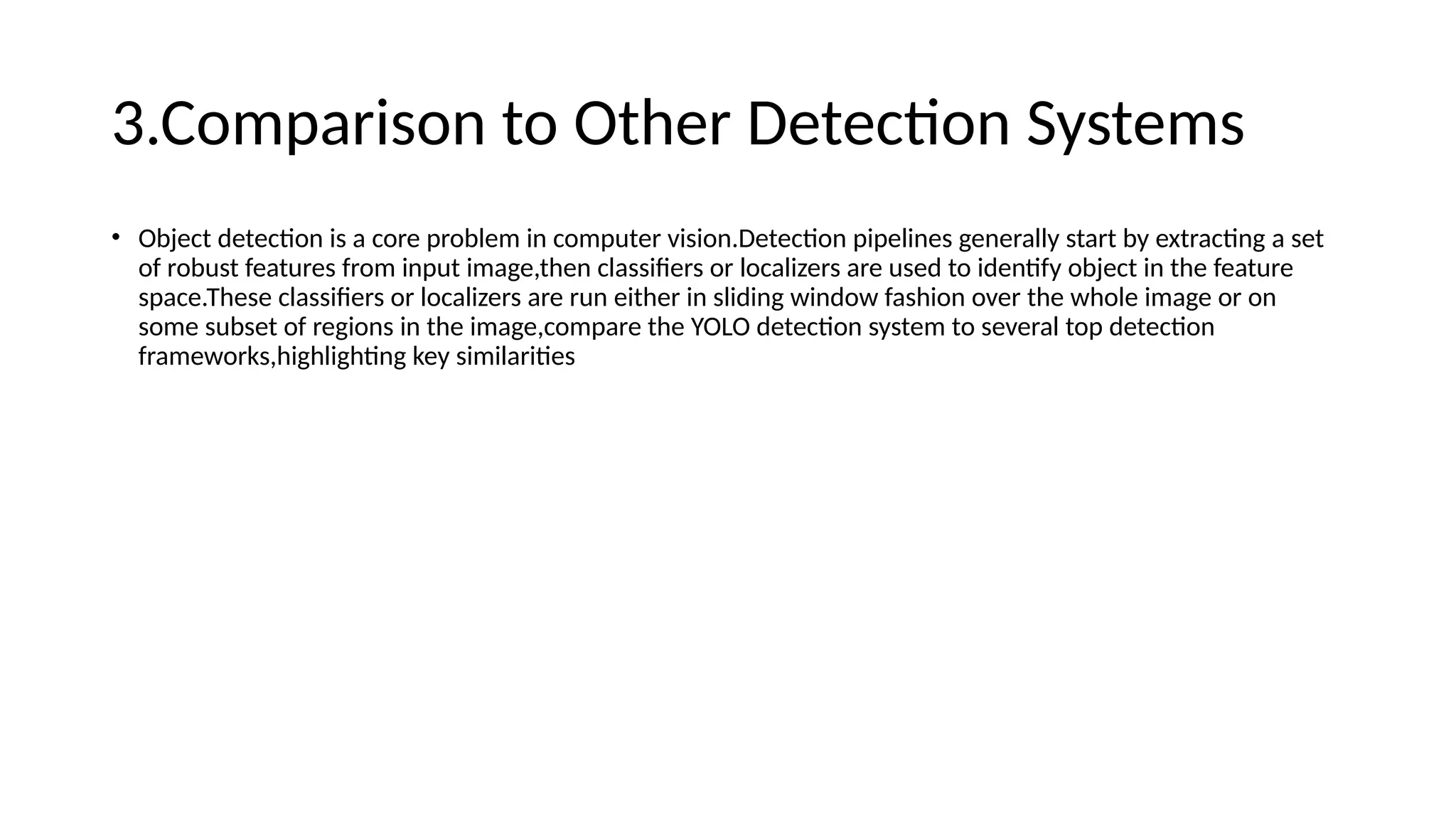 3.Comparison to Other Detection Systems
• Object detection is a core problem in computer vision.Detection pipelines generally start by extracting a set
of robust features from input image,then classifiers or localizers are used to identify object in the feature
space.These classifiers or localizers are run either in sliding window fashion over the whole image or on
some subset of regions in the image,compare the YOLO detection system to several top detection
frameworks,highlighting key similarities
 
