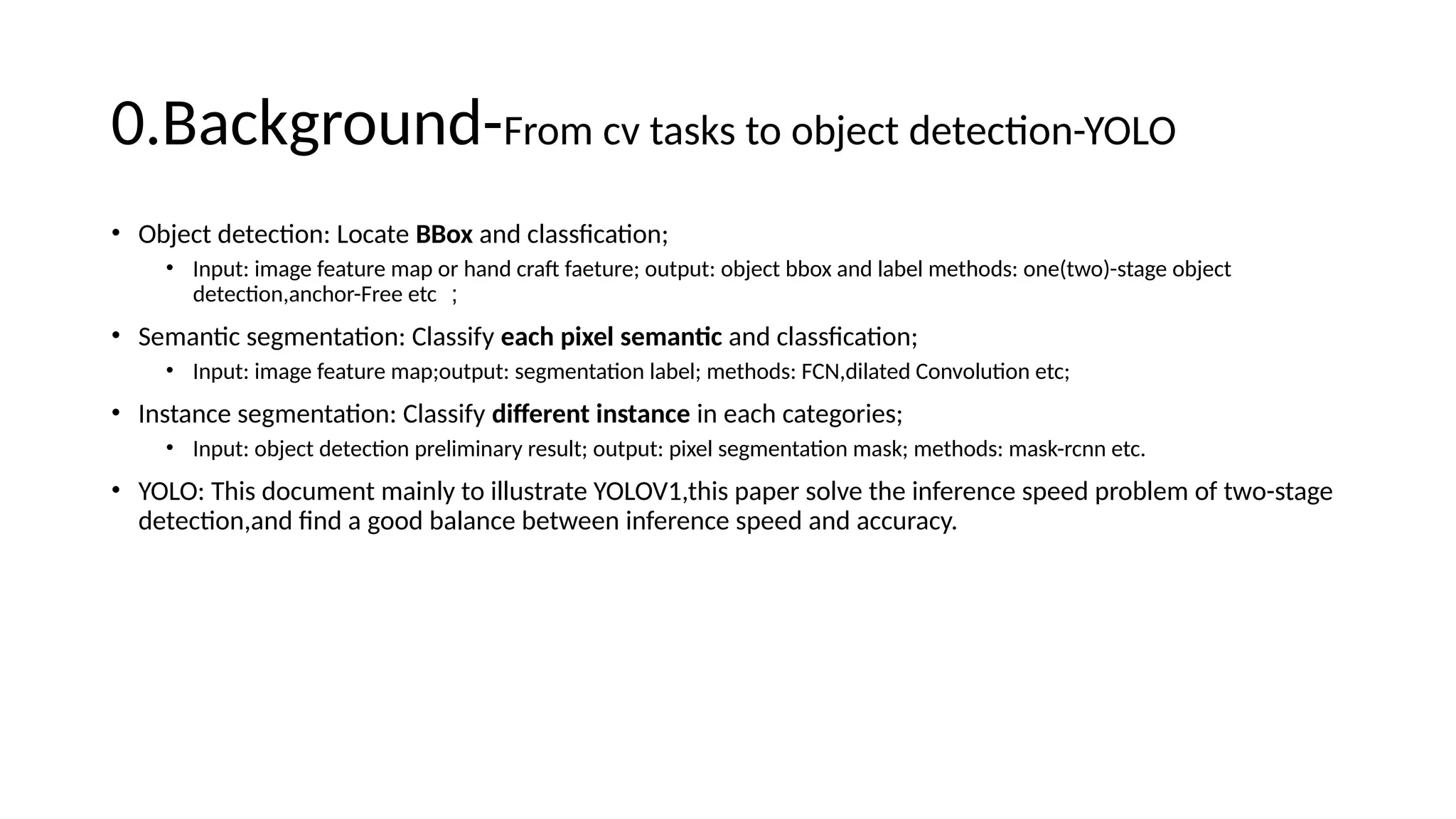 0.Background-From cv tasks to object detection-YOLO
• Object detection: Locate BBox and classfication;
• Input: image feature map or hand craft faeture; output: object bbox and label methods: one(two)-stage object
detection,anchor-Free etc ；
• Semantic segmentation: Classify each pixel semantic and classfication;
• Input: image feature map;output: segmentation label; methods: FCN,dilated Convolution etc;
• Instance segmentation: Classify different instance in each categories;
• Input: object detection preliminary result; output: pixel segmentation mask; methods: mask-rcnn etc.
• YOLO: This document mainly to illustrate YOLOV1,this paper solve the inference speed problem of two-stage
detection,and find a good balance between inference speed and accuracy.
 
