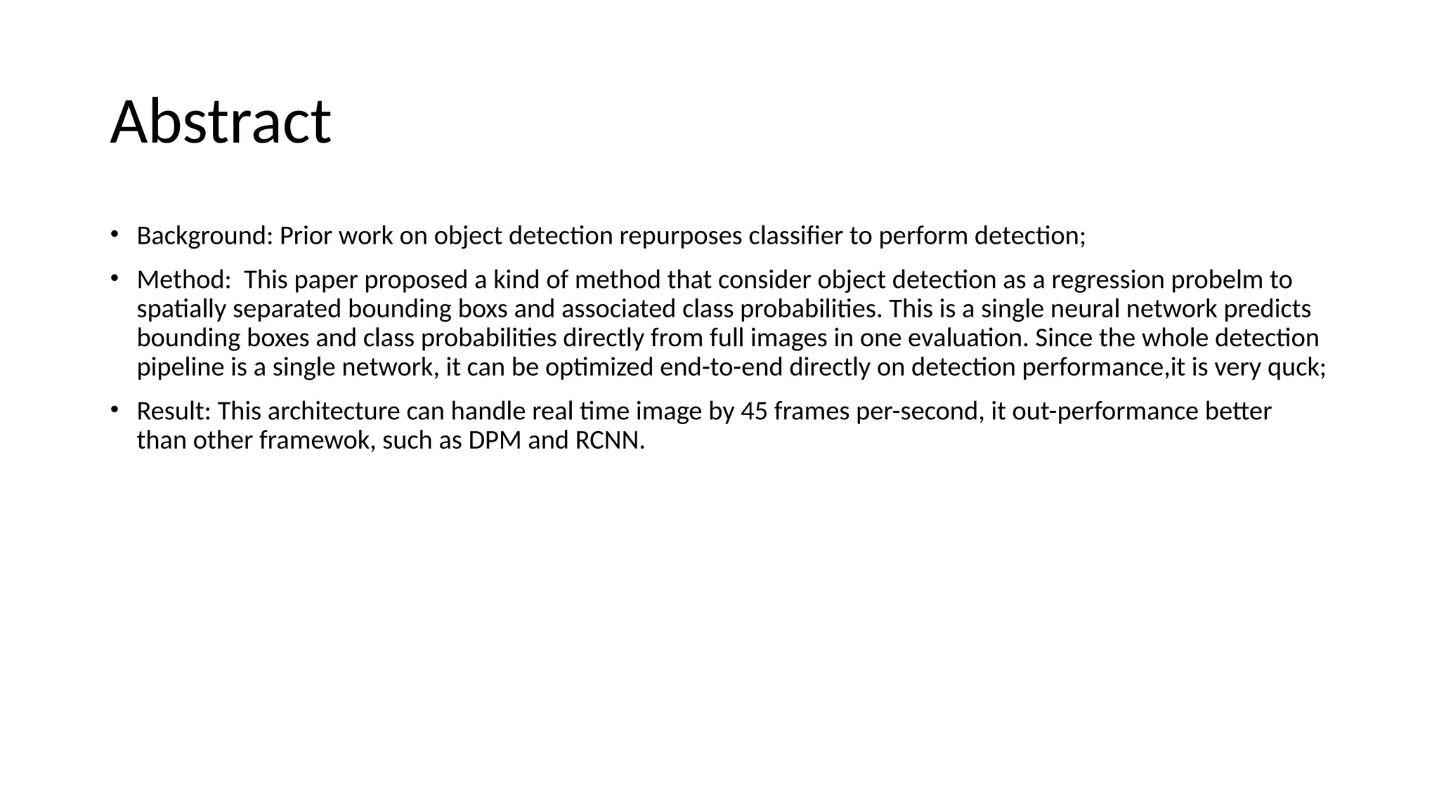 Abstract
• Background: Prior work on object detection repurposes classifier to perform detection;
• Method: This paper proposed a kind of method that consider object detection as a regression probelm to
spatially separated bounding boxs and associated class probabilities. This is a single neural network predicts
bounding boxes and class probabilities directly from full images in one evaluation. Since the whole detection
pipeline is a single network, it can be optimized end-to-end directly on detection performance,it is very quck;
• Result: This architecture can handle real time image by 45 frames per-second, it out-performance better
than other framewok, such as DPM and RCNN.
 