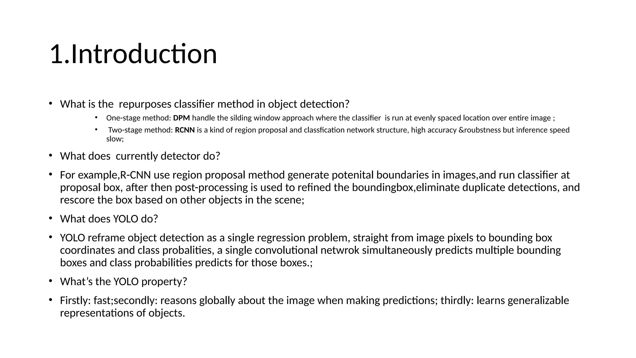 1.Introduction
• What is the repurposes classifier method in object detection?
• One-stage method: DPM handle the silding window approach where the classifier is run at evenly spaced location over entire image ;
• Two-stage method: RCNN is a kind of region proposal and classfication network structure, high accuracy &roubstness but inference speed
slow;
• What does currently detector do?
• For example,R-CNN use region proposal method generate potenital boundaries in images,and run classifier at
proposal box, after then post-processing is used to refined the boundingbox,eliminate duplicate detections, and
rescore the box based on other objects in the scene;
• What does YOLO do?
• YOLO reframe object detection as a single regression problem, straight from image pixels to bounding box
coordinates and class probalities, a single convolutional netwrok simultaneously predicts multiple bounding
boxes and class probabilities predicts for those boxes.;
• What’s the YOLO property?
• Firstly: fast;secondly: reasons globally about the image when making predictions; thirdly: learns generalizable
representations of objects.
 