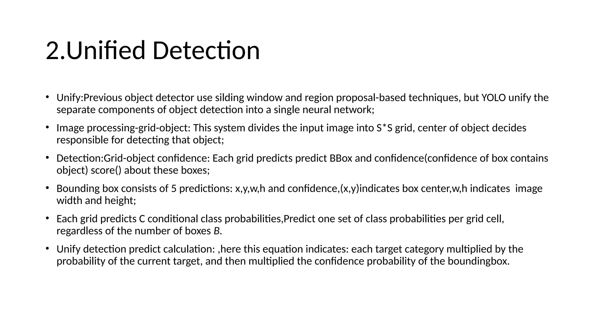 2.Unified Detection
• Unify:Previous object detector use silding window and region proposal-based techniques, but YOLO unify the
separate components of object detection into a single neural network;
• Image processing-grid-object: This system divides the input image into S*S grid, center of object decides
responsible for detecting that object;
• Detection:Grid-object confidence: Each grid predicts predict BBox and confidence(confidence of box contains
object) score() about these boxes;
• Bounding box consists of 5 predictions: x,y,w,h and confidence,(x,y)indicates box center,w,h indicates image
width and height;
• Each grid predicts C conditional class probabilities,Predict one set of class probabilities per grid cell,
regardless of the number of boxes B.
• Unify detection predict calculation: ,here this equation indicates: each target category multiplied by the
probability of the current target, and then multiplied the confidence probability of the boundingbox.
 