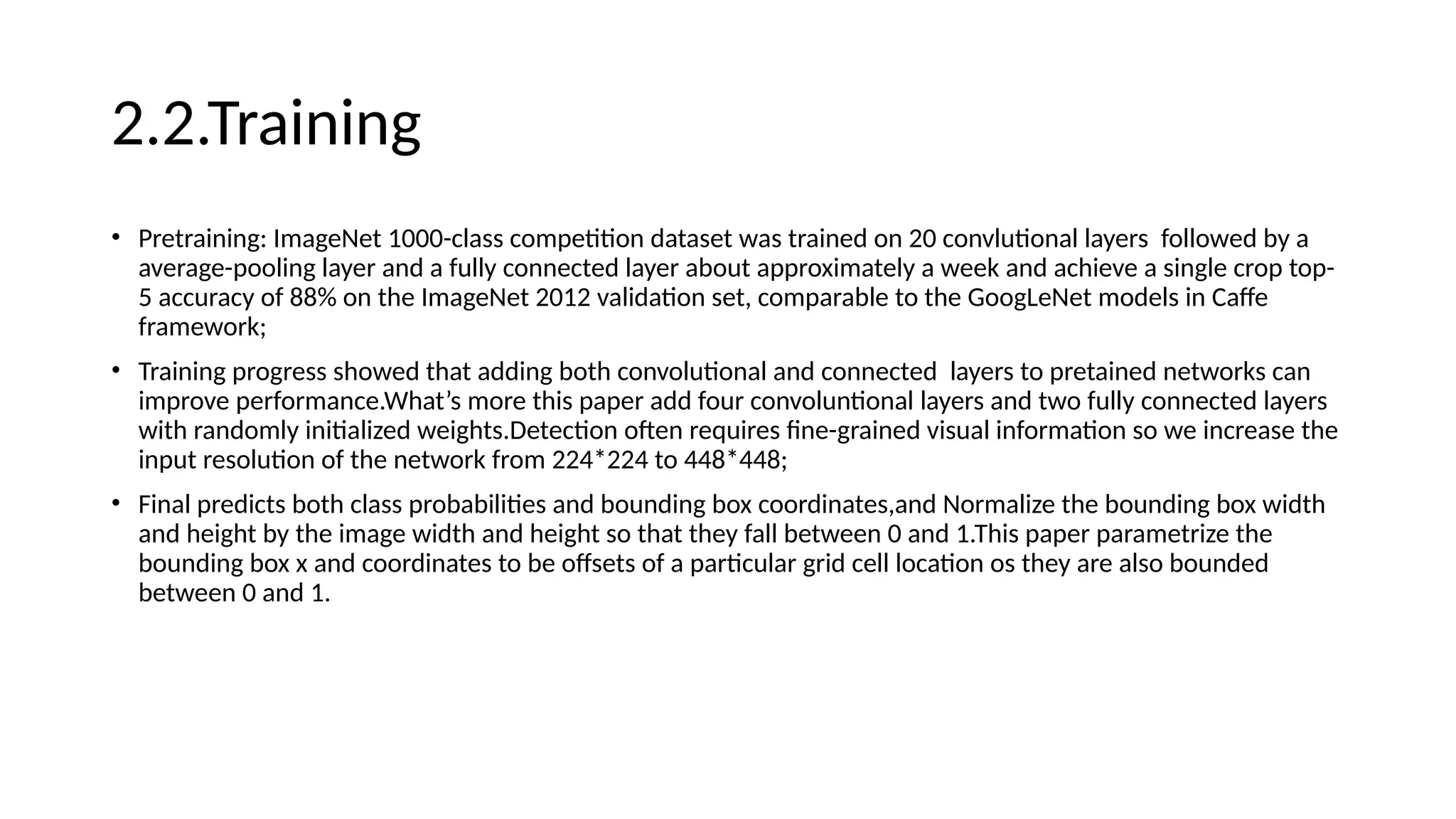2.2.Training
• Pretraining: ImageNet 1000-class competition dataset was trained on 20 convlutional layers followed by a
average-pooling layer and a fully connected layer about approximately a week and achieve a single crop top-
5 accuracy of 88% on the ImageNet 2012 validation set, comparable to the GoogLeNet models in Caffe
framework;
• Training progress showed that adding both convolutional and connected layers to pretained networks can
improve performance.What’s more this paper add four convoluntional layers and two fully connected layers
with randomly initialized weights.Detection often requires fine-grained visual information so we increase the
input resolution of the network from 224*224 to 448*448;
• Final predicts both class probabilities and bounding box coordinates,and Normalize the bounding box width
and height by the image width and height so that they fall between 0 and 1.This paper parametrize the
bounding box x and coordinates to be offsets of a particular grid cell location os they are also bounded
between 0 and 1.
 
