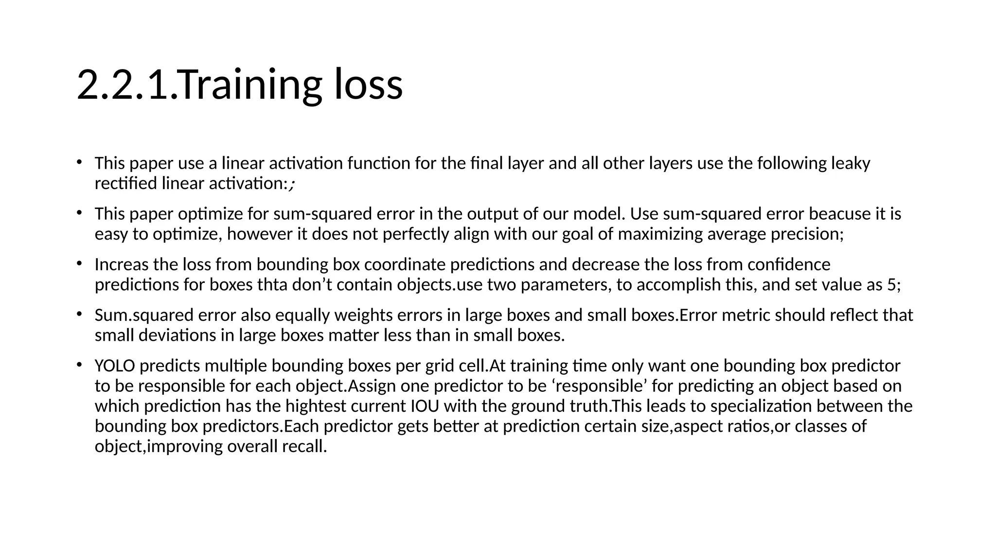 2.2.1.Training loss
• This paper use a linear activation function for the final layer and all other layers use the following leaky
rectified linear activation:;
• This paper optimize for sum-squared error in the output of our model. Use sum-squared error beacuse it is
easy to optimize, however it does not perfectly align with our goal of maximizing average precision;
• Increas the loss from bounding box coordinate predictions and decrease the loss from confidence
predictions for boxes thta don’t contain objects.use two parameters, to accomplish this, and set value as 5;
• Sum.squared error also equally weights errors in large boxes and small boxes.Error metric should reflect that
small deviations in large boxes matter less than in small boxes.
• YOLO predicts multiple bounding boxes per grid cell.At training time only want one bounding box predictor
to be responsible for each object.Assign one predictor to be ‘responsible’ for predicting an object based on
which prediction has the hightest current IOU with the ground truth.This leads to specialization between the
bounding box predictors.Each predictor gets better at prediction certain size,aspect ratios,or classes of
object,improving overall recall.
 