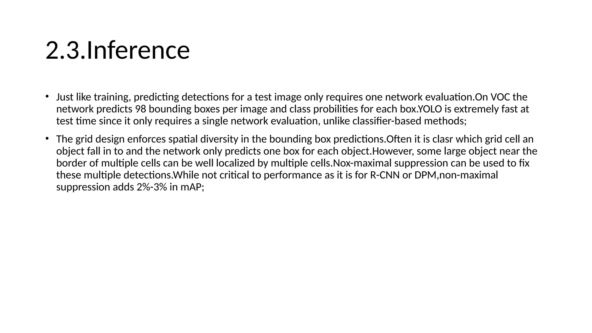 2.3.Inference
• Just like training, predicting detections for a test image only requires one network evaluation.On VOC the
network predicts 98 bounding boxes per image and class probilities for each box.YOLO is extremely fast at
test time since it only requires a single network evaluation, unlike classifier-based methods;
• The grid design enforces spatial diversity in the bounding box predictions.Often it is clasr which grid cell an
object fall in to and the network only predicts one box for each object.However, some large object near the
border of multiple cells can be well localized by multiple cells.Nox-maximal suppression can be used to fix
these multiple detections.While not critical to performance as it is for R-CNN or DPM,non-maximal
suppression adds 2%-3% in mAP;
 