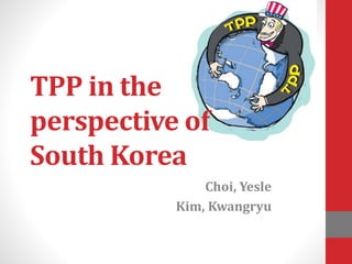 TPP in the
perspective of
South Korea
Choi, Yesle
Kim, Kwangryu
 