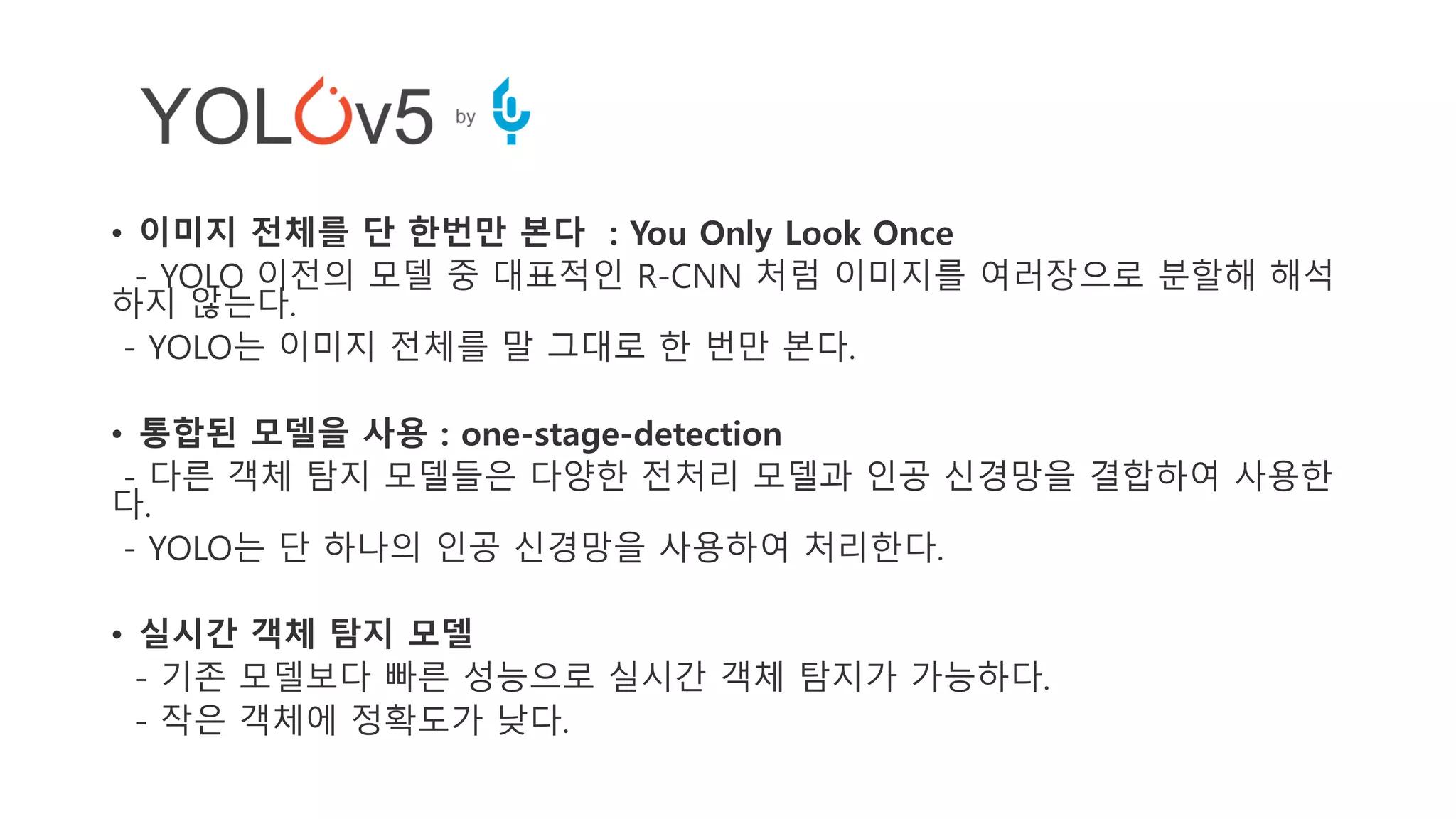 • 이미지 전체를 단 한번만 본다 : You Only Look Once
- YOLO 이전의 모델 중 대표적인 R-CNN 처럼 이미지를 여러장으로 분할해 해석
하지 않는다.
- YOLO는 이미지 전체를 말 그대로 한 번만 본다.
• 통합된 모델을 사용 : one-stage-detection
- 다른 객체 탐지 모델들은 다양한 전처리 모델과 인공 신경망을 결합하여 사용한
다.
- YOLO는 단 하나의 인공 신경망을 사용하여 처리한다.
• 실시간 객체 탐지 모델
- 기존 모델보다 빠른 성능으로 실시간 객체 탐지가 가능하다.
- 작은 객체에 정확도가 낮다.
 