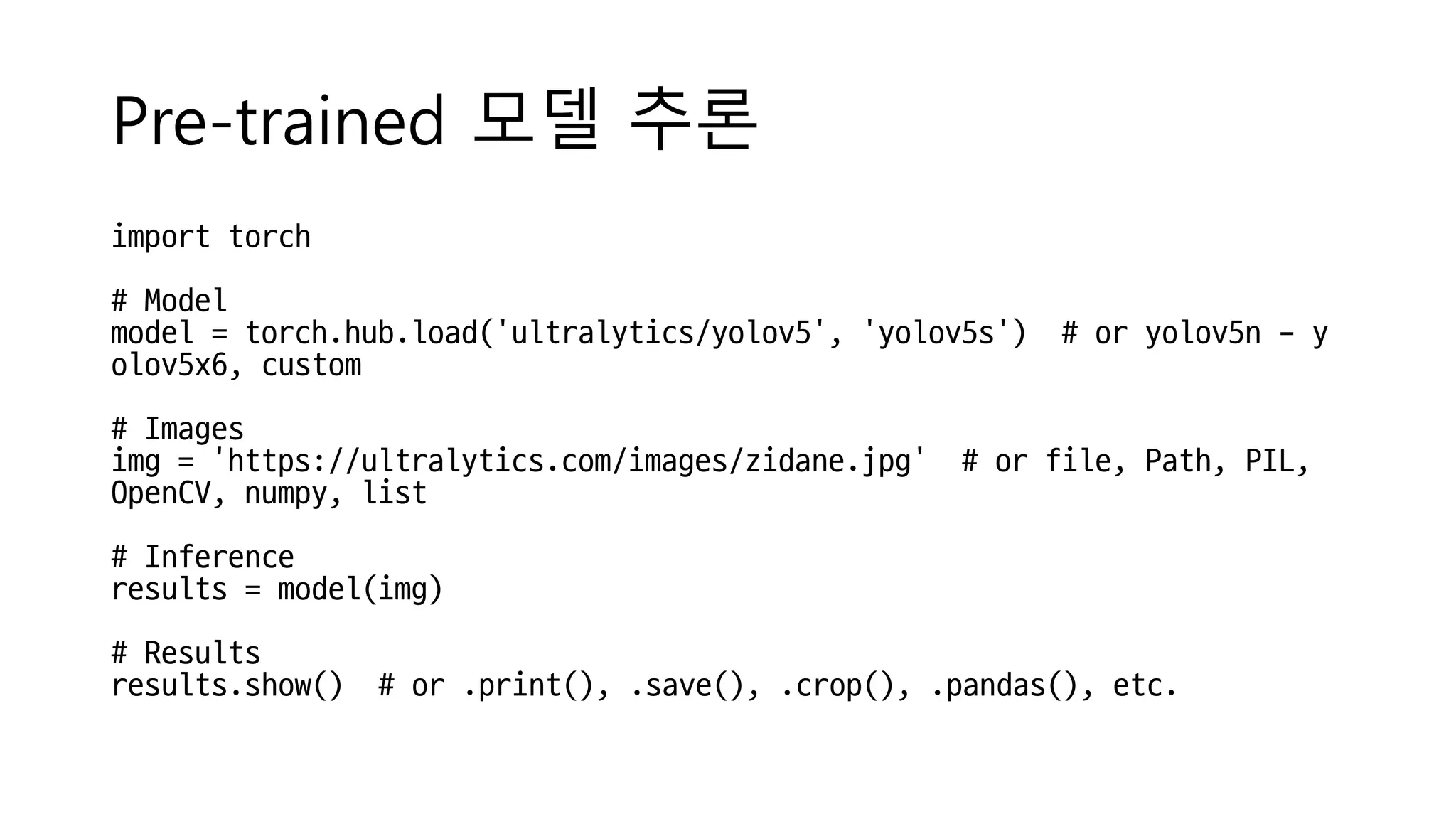 Pre-trained 모델 추론
import torch
# Model
model = torch.hub.load('ultralytics/yolov5', 'yolov5s') # or yolov5n - y
olov5x6, custom
# Images
img = 'https://ultralytics.com/images/zidane.jpg' # or file, Path, PIL,
OpenCV, numpy, list
# Inference
results = model(img)
# Results
results.show() # or .print(), .save(), .crop(), .pandas(), etc.
 