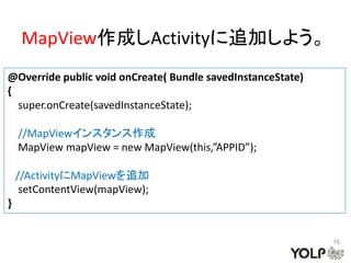 MapView作成しActivityに追加しよう。
@Override public void onCreate( Bundle savedInstanceState)
{
  super.onCreate(savedInstanceState);

    //MapViewインスタンス作成
    MapView mapView = new MapView(this,”APPID”);

    //ActivityにMapViewを追加
     setContentView(mapView);
}


                                                             15
 