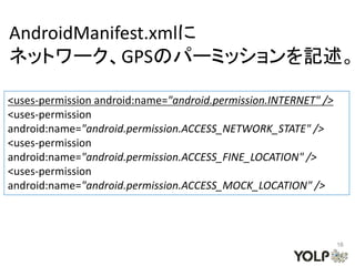 AndroidManifest.xmlに
ネットワーク、GPSのパーミッションを記述。

<uses-permission android:name="android.permission.INTERNET" />
<uses-permission
android:name="android.permission.ACCESS_NETWORK_STATE" />
<uses-permission
android:name="android.permission.ACCESS_FINE_LOCATION" />
<uses-permission
android:name="android.permission.ACCESS_MOCK_LOCATION" />



                                                                 16
 