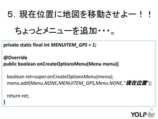 ５．現在位置に地図を移動させよー！！
       ちょっとメニューを追加・・・。
private static final int MENUITEM_GPS = 1;

@Override
public boolean onCreateOptionsMenu(Menu menu){

    boolean ret=super.onCreateOptionsMenu(menu);
    menu.add(Menu.NONE,MENUITEM_GPS,Menu.NONE,"現在位置");

    return ret;
}
                                                     19
 