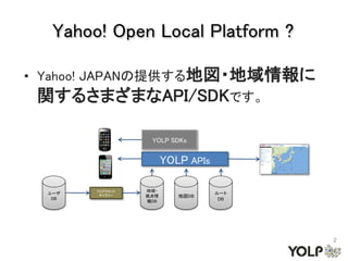 Yahoo! Open Local Platform ?

• Yahoo! JAPANの提供する地図・地域情報に
 関するさまざまなAPI/SDKです。

                    YOLP SDKs


                         YOLP APIs

        YOLPカセット   地域・
  ユーザ                                ルート
   DB
         ギャラリー     拠点情      地図DB
                   報DB                DB




                                           2
 