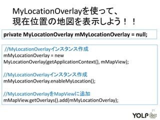 MyLocationOverlayを使って、
   現在位置の地図を表示しよう！！
private MyLocationOverlay mMyLocationOverlay = null;

//MyLocationOverlayインスタンス作成
mMyLocationOverlay = new
MyLocationOverlay(getApplicationContext(), mMapView);

//MyLocationOverlayインスタンス作成
mMyLocationOverlay.enableMyLocation();

//MyLocationOverlayをMapViewに追加
mMapView.getOverlays().add(mMyLocationOverlay);
                                                        21
 