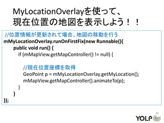 MyLocationOverlayを使って、
      現在位置の地図を表示しよう！！
//位置情報が更新されて場合、地図の移動を行う
mMyLocationOverlay.runOnFirstFix(new Runnable(){
   public void run() {
     if (mMapView.getMapController() != null) {

              //現在位置座標を取得
              GeoPoint p = mMyLocationOverlay.getMyLocation();
              mMapView.getMapController().animateTo(p);
          }
      }
});

                                                                 22
 