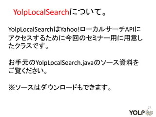 YolpLocalSearchについて。
YolpLocalSearchはYahoo!ローカルサーチAPIに
アクセスするために今回のセミナー用に用意し
たクラスです。

お手元のYolpLocalSearch.javaのソース資料を
ご覧ください。

※ソースはダウンロードもできます。

                                    27
 