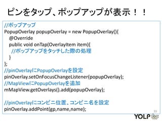 ピンをタップ、ポップアップが表示！！
//ポップアップ
PopupOverlay popupOverlay = new PopupOverlay(){
   @Override
   public void onTap(OverlayItem item){
     //ポップアップをタッチした際の処理
   }
};
//pinOverlayにPopupOverlayを設定
pinOverlay.setOnFocusChangeListener(popupOverlay);
//MapViewにPopupOverlayを追加
mMapView.getOverlays().add(popupOverlay);

//pinOverlayにコンビニ位置、コンビニ名を設定
pinOverlay.addPoint(gp,name,name);                   33
 