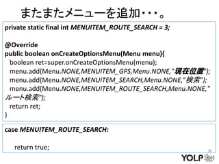 またまたメニューを追加・・・。
private static final int MENUITEM_ROUTE_SEARCH = 3;

@Override
public boolean onCreateOptionsMenu(Menu menu){
  boolean ret=super.onCreateOptionsMenu(menu);
  menu.add(Menu.NONE,MENUITEM_GPS,Menu.NONE,"現在位置");
  menu.add(Menu.NONE,MENUITEM_SEARCH,Menu.NONE,“検索");
  menu.add(Menu.NONE,MENUITEM_ROUTE_SEARCH,Menu.NONE,"
ルート検索");
  return ret;
}

case MENUITEM_ROUTE_SEARCH:

  return true;                                        36
 