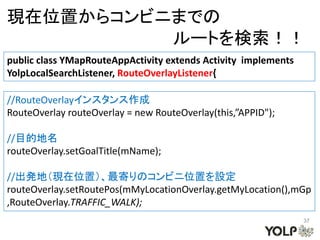 現在位置からコンビニまでの
          ルートを検索！！
public class YMapRouteAppActivity extends Activity implements
YolpLocalSearchListener, RouteOverlayListener{

//RouteOverlayインスタンス作成
RouteOverlay routeOverlay = new RouteOverlay(this,”APPID");

//目的地名
routeOverlay.setGoalTitle(mName);

//出発地（現在位置）、最寄りのコンビニ位置を設定
routeOverlay.setRoutePos(mMyLocationOverlay.getMyLocation(),mGp
,RouteOverlay.TRAFFIC_WALK);
                                                                37
 