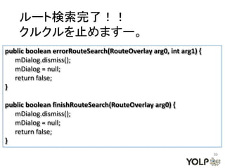 ルート検索完了！！
    クルクルを止めますー。
public boolean errorRouteSearch(RouteOverlay arg0, int arg1) {
   mDialog.dismiss();
   mDialog = null;
   return false;
}

public boolean finishRouteSearch(RouteOverlay arg0) {
   mDialog.dismiss();
   mDialog = null;
   return false;
}
                                                                 39
 
