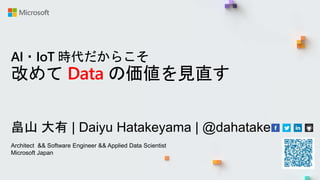 AI・IoT 時代だからこそ
改めて Data の価値を見直す
畠山 大有 | Daiyu Hatakeyama | @dahatake
Architect && Software Engineer && Applied Data Scientist
Microsoft Japan
 