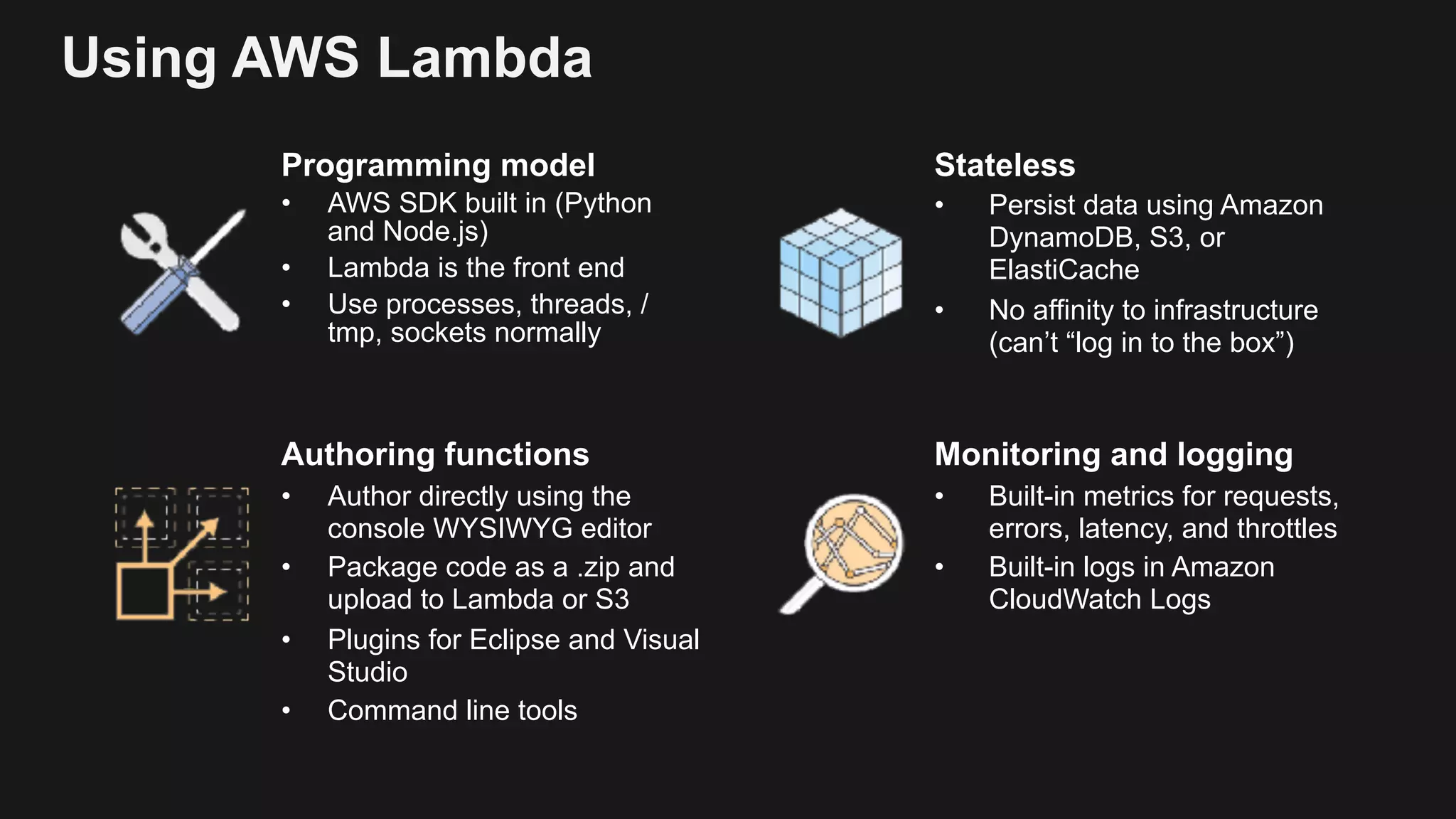 Using AWS Lambda Programming model • AWS SDK built in (Python and Node.js) • Lambda is the front end • Use processes, threads, / tmp, sockets normally Stateless • Persist data using Amazon DynamoDB, S3, or ElastiCache • No affinity to infrastructure (can’t “log in to the box”) Authoring functions • Author directly using the console WYSIWYG editor • Package code as a .zip and upload to Lambda or S3 • Plugins for Eclipse and Visual Studio • Command line tools Monitoring and logging • Built-in metrics for requests, errors, latency, and throttles • Built-in logs in Amazon CloudWatch Logs 