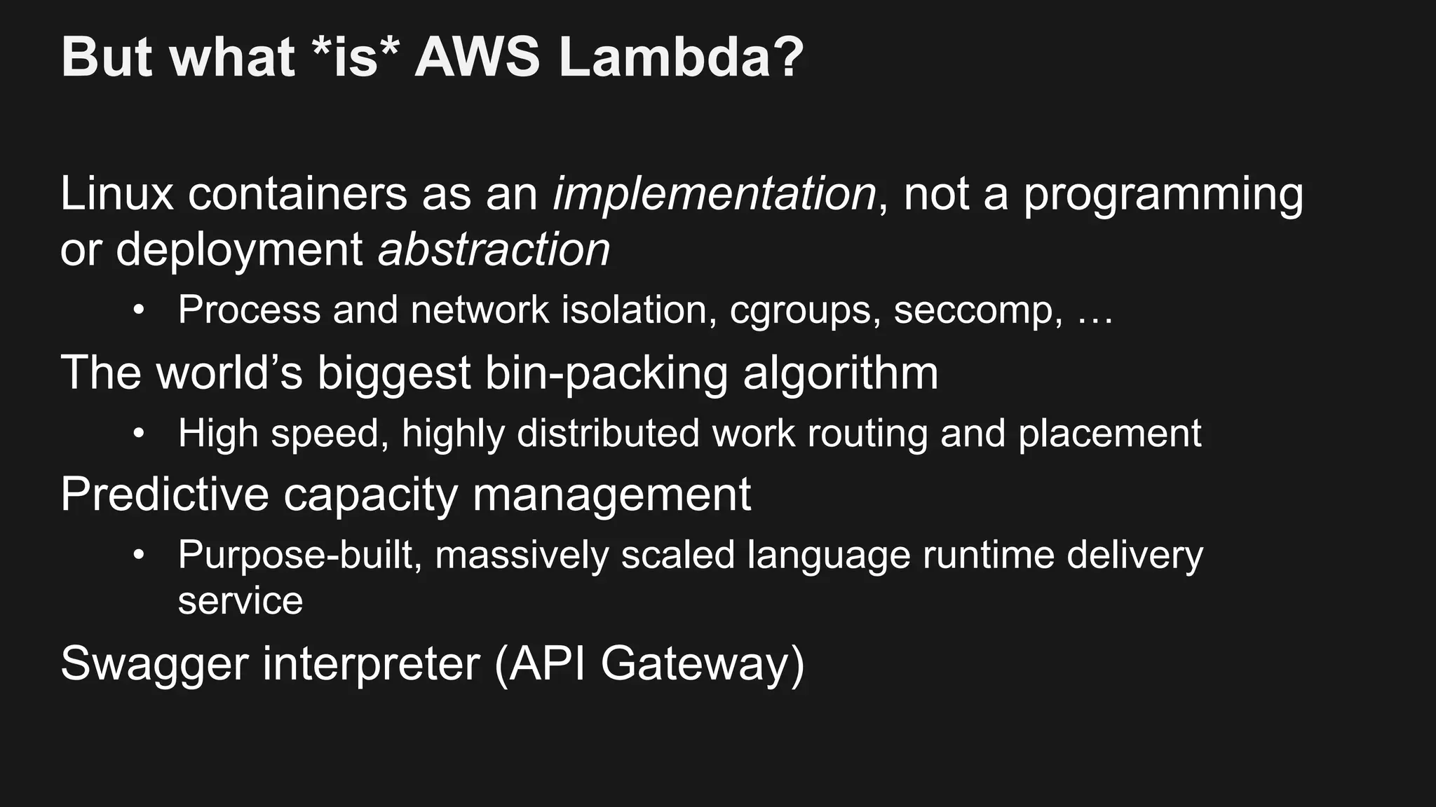 But what *is* AWS Lambda? Linux containers as an implementation, not a programming or deployment abstraction • Process and network isolation, cgroups, seccomp, … The world’s biggest bin-packing algorithm • High speed, highly distributed work routing and placement Predictive capacity management • Purpose-built, massively scaled language runtime delivery service Swagger interpreter (API Gateway) 