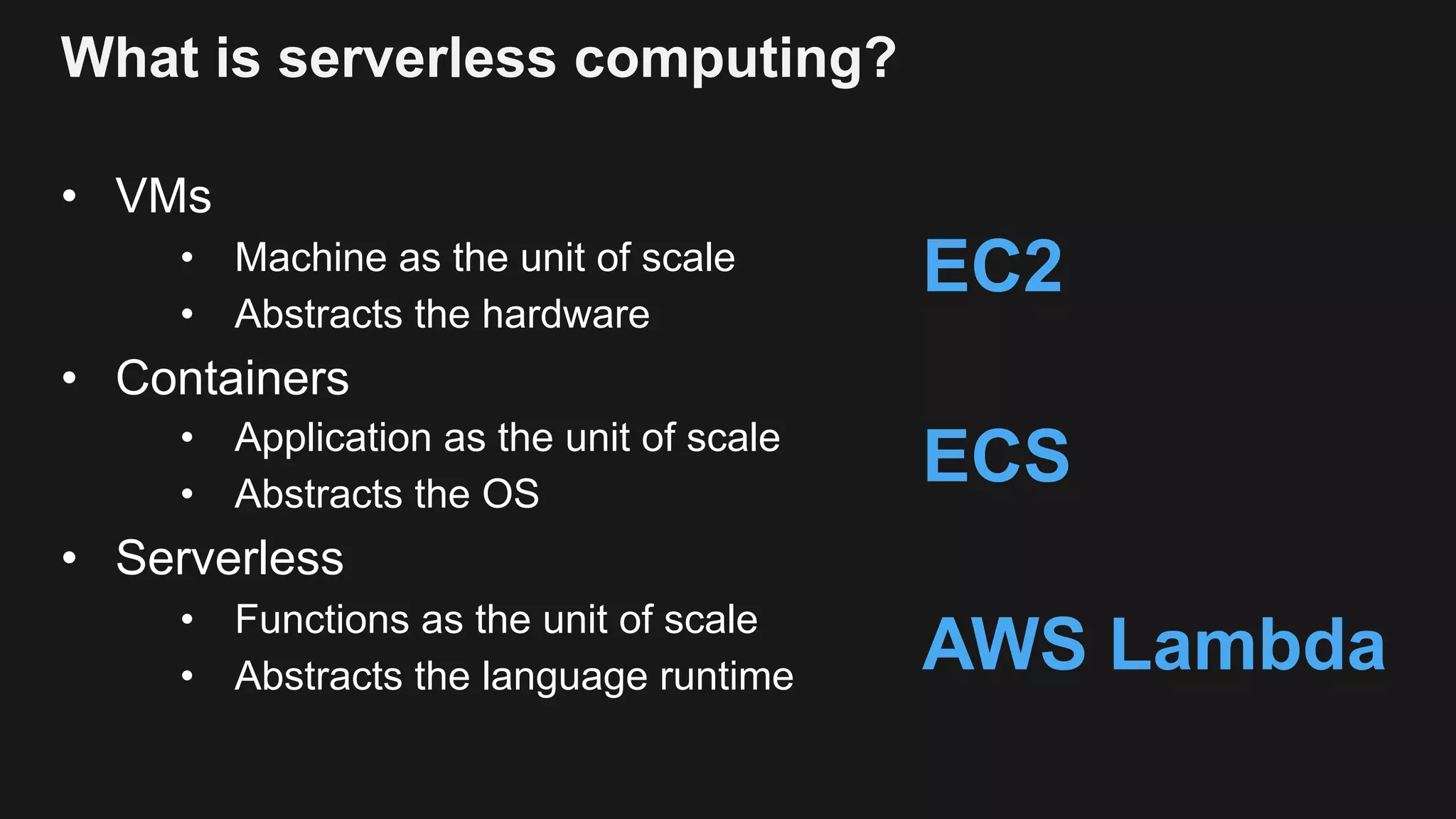 What is serverless computing? • VMs • Machine as the unit of scale • Abstracts the hardware • Containers • Application as the unit of scale • Abstracts the OS • Serverless • Functions as the unit of scale • Abstracts the language runtime EC2 ECS AWS Lambda 
