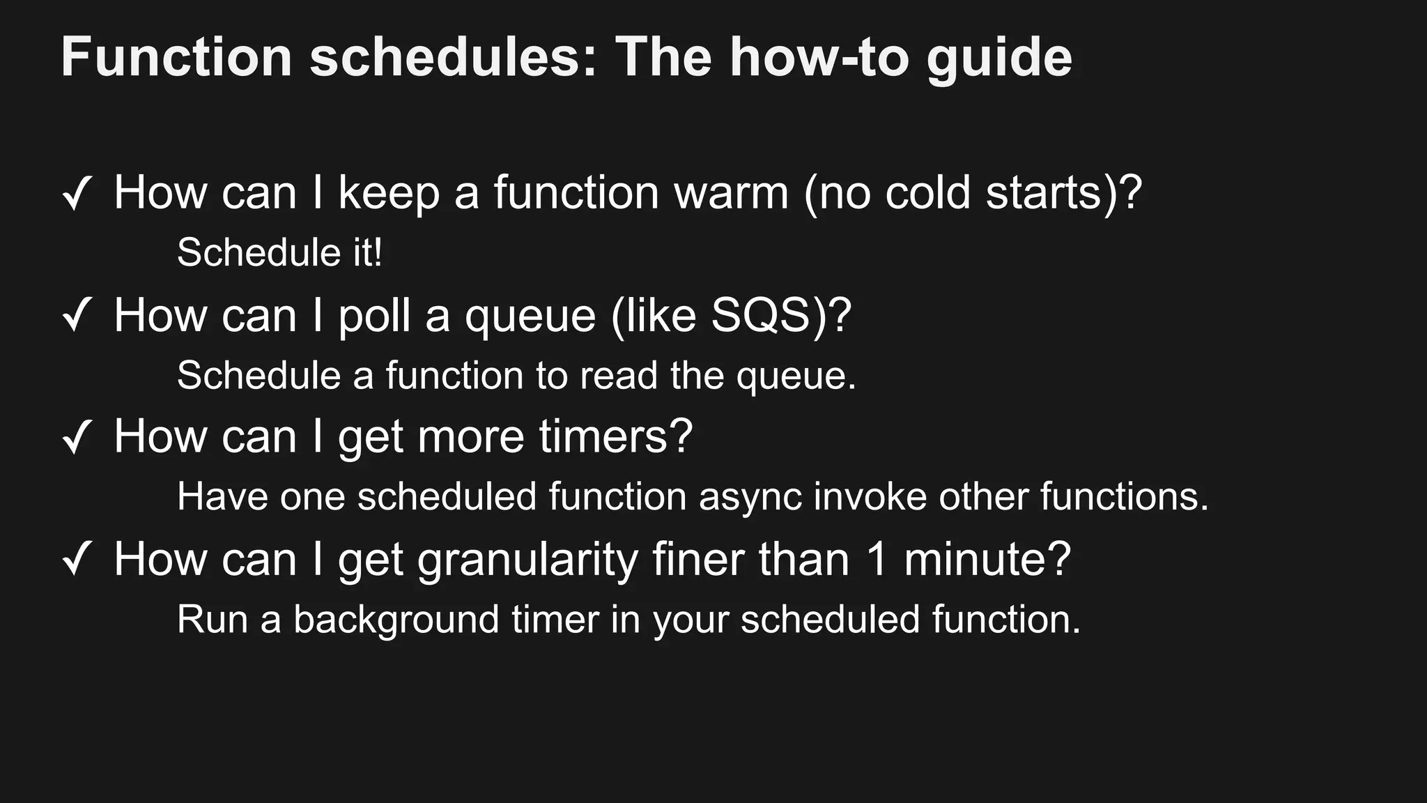 Function schedules: The how-to guide ✓ How can I keep a function warm (no cold starts)? Schedule it! ✓ How can I poll a queue (like SQS)? Schedule a function to read the queue. ✓ How can I get more timers? Have one scheduled function async invoke other functions. ✓ How can I get granularity finer than 1 minute? Run a background timer in your scheduled function. 