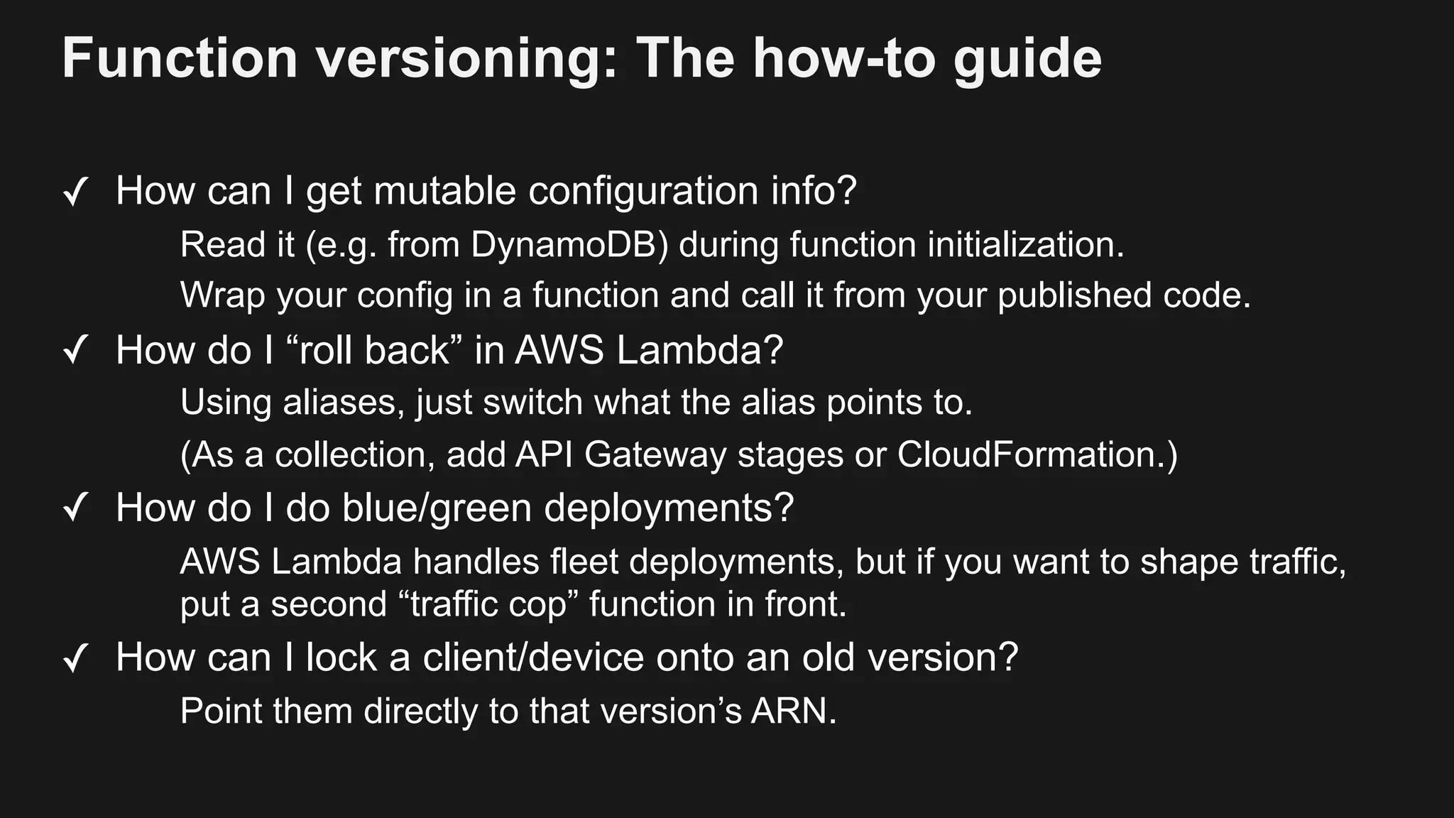 Function versioning: The how-to guide ✓ How can I get mutable configuration info? Read it (e.g. from DynamoDB) during function initialization. Wrap your config in a function and call it from your published code. ✓ How do I “roll back” in AWS Lambda? Using aliases, just switch what the alias points to. (As a collection, add API Gateway stages or CloudFormation.) ✓ How do I do blue/green deployments? AWS Lambda handles fleet deployments, but if you want to shape traffic, put a second “traffic cop” function in front. ✓ How can I lock a client/device onto an old version? Point them directly to that version’s ARN. 