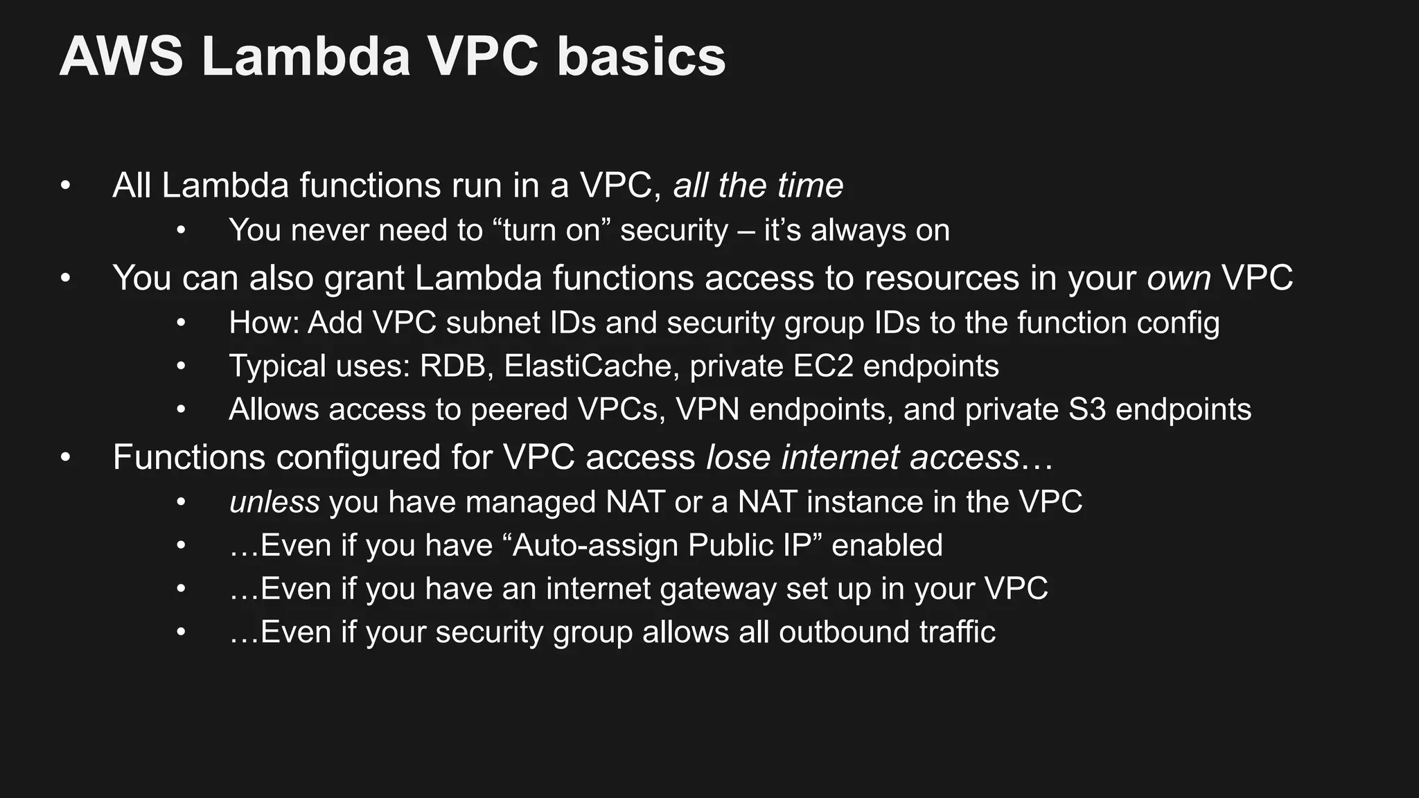AWS Lambda VPC basics • All Lambda functions run in a VPC, all the time • You never need to “turn on” security – it’s always on • You can also grant Lambda functions access to resources in your own VPC • How: Add VPC subnet IDs and security group IDs to the function config • Typical uses: RDB, ElastiCache, private EC2 endpoints • Allows access to peered VPCs, VPN endpoints, and private S3 endpoints • Functions configured for VPC access lose internet access… • unless you have managed NAT or a NAT instance in the VPC • …Even if you have “Auto-assign Public IP” enabled • …Even if you have an internet gateway set up in your VPC • …Even if your security group allows all outbound traffic 