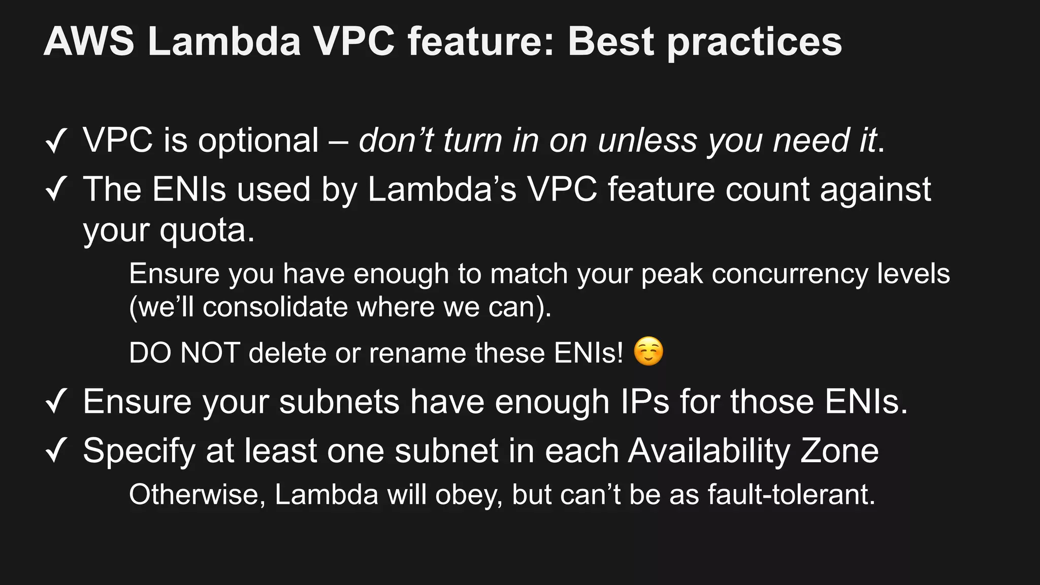 AWS Lambda VPC feature: Best practices ✓ VPC is optional – don’t turn in on unless you need it. ✓ The ENIs used by Lambda’s VPC feature count against your quota. Ensure you have enough to match your peak concurrency levels (we’ll consolidate where we can). DO NOT delete or rename these ENIs! ☺ ✓ Ensure your subnets have enough IPs for those ENIs. ✓ Specify at least one subnet in each Availability Zone Otherwise, Lambda will obey, but can’t be as fault-tolerant. 