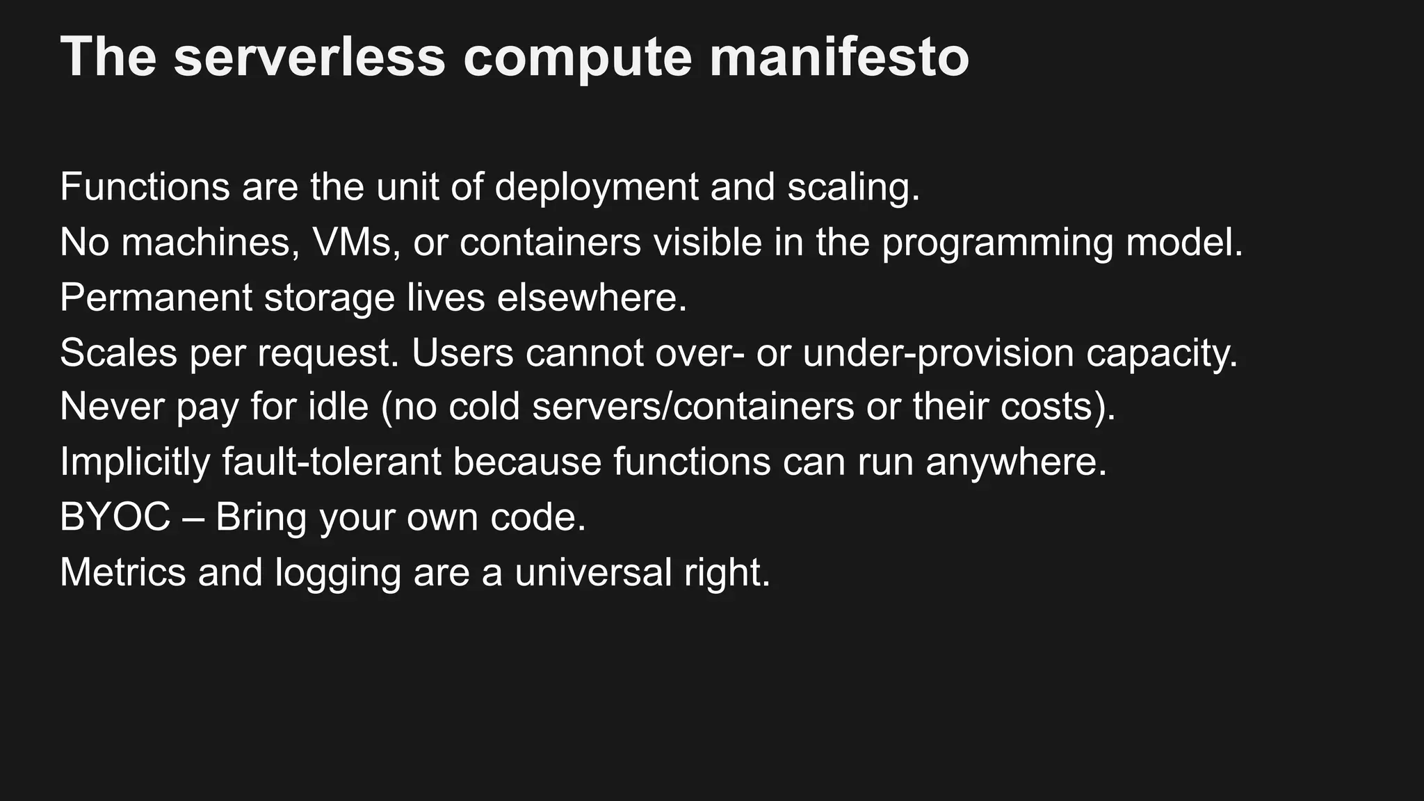 The serverless compute manifesto Functions are the unit of deployment and scaling. No machines, VMs, or containers visible in the programming model. Permanent storage lives elsewhere. Scales per request. Users cannot over- or under-provision capacity. Never pay for idle (no cold servers/containers or their costs). Implicitly fault-tolerant because functions can run anywhere. BYOC – Bring your own code. Metrics and logging are a universal right. 