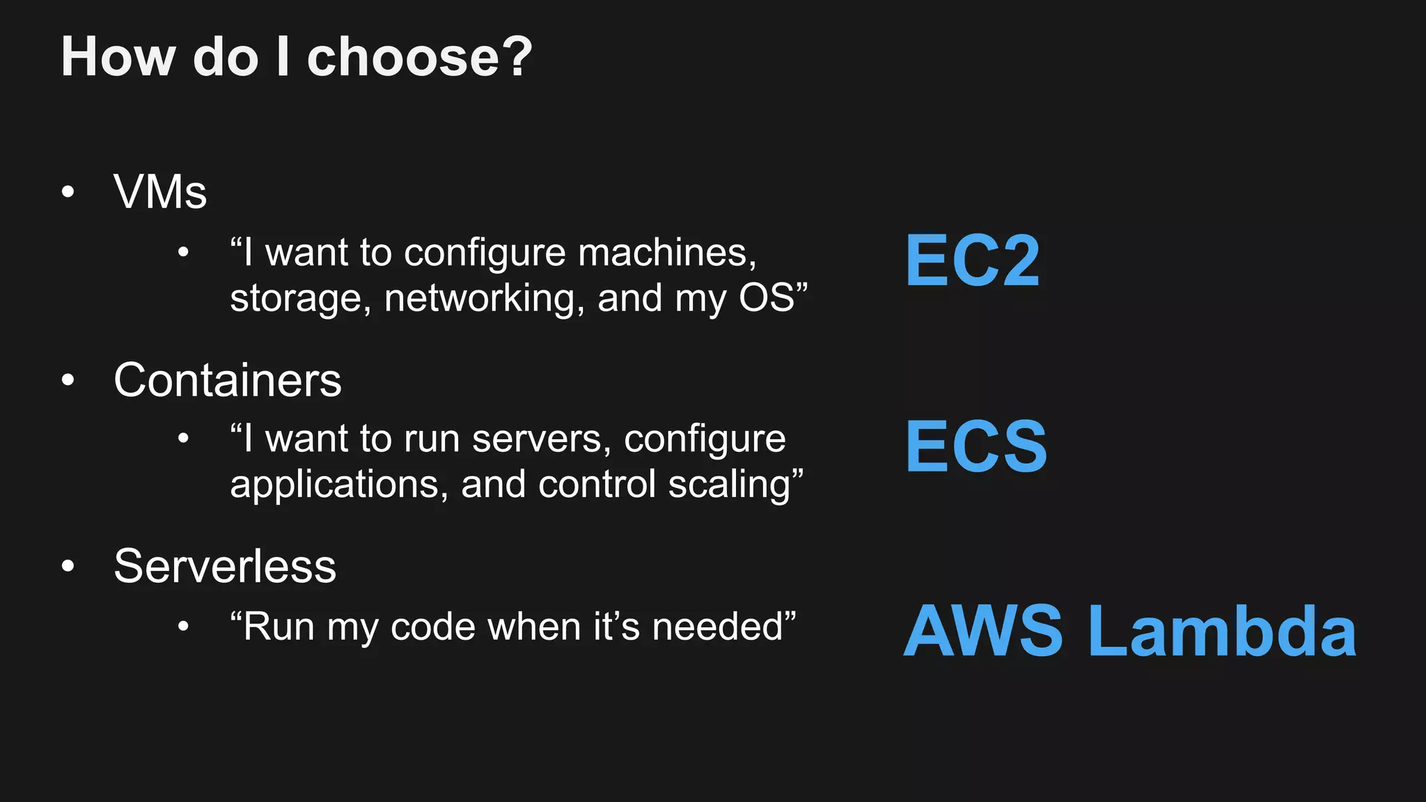 How do I choose? • VMs • “I want to configure machines, storage, networking, and my OS” • Containers • “I want to run servers, configure applications, and control scaling” • Serverless • “Run my code when it’s needed” EC2 ECS AWS Lambda 