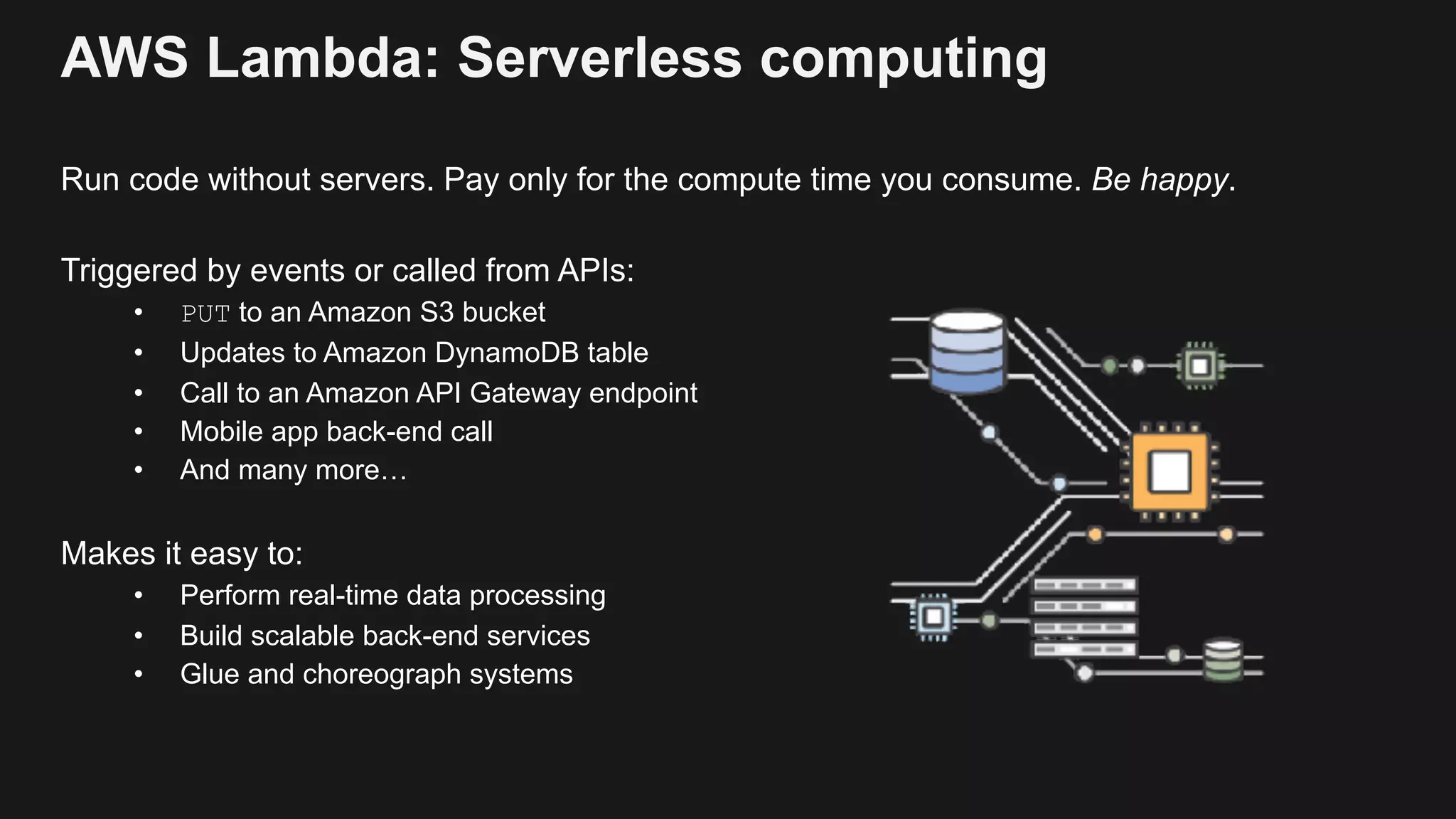 AWS Lambda: Serverless computing Run code without servers. Pay only for the compute time you consume. Be happy. Triggered by events or called from APIs: • PUT to an Amazon S3 bucket • Updates to Amazon DynamoDB table • Call to an Amazon API Gateway endpoint • Mobile app back-end call • And many more… Makes it easy to: • Perform real-time data processing • Build scalable back-end services • Glue and choreograph systems 