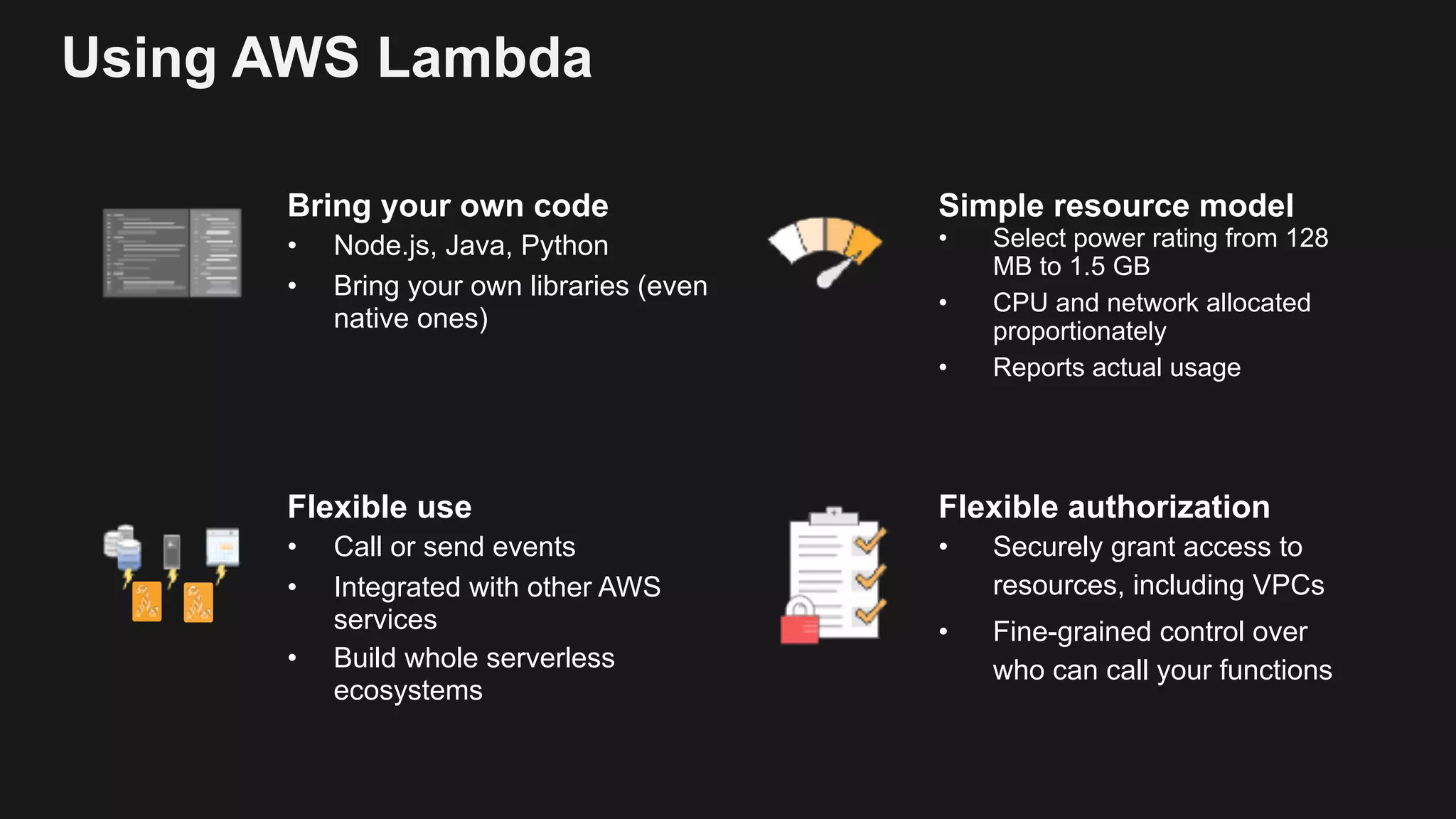 Using AWS Lambda Bring your own code • Node.js, Java, Python • Bring your own libraries (even native ones) Simple resource model • Select power rating from 128 MB to 1.5 GB • CPU and network allocated proportionately • Reports actual usage Flexible authorization • Securely grant access to resources, including VPCs • Fine-grained control over who can call your functions Flexible use • Call or send events • Integrated with other AWS services • Build whole serverless ecosystems 
