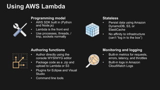 Using AWS Lambda
Programming model
• AWS SDK built in (Python
and Node.js)
• Lambda is the front end
• Use processes, threads, /
tmp, sockets normally
Stateless
• Persist data using Amazon
DynamoDB, S3, or
ElastiCache
• No affinity to infrastructure
(can’t “log in to the box”)
Authoring functions
• Author directly using the
console WYSIWYG editor
• Package code as a .zip and
upload to Lambda or S3
• Plugins for Eclipse and Visual
Studio
• Command line tools
Monitoring and logging
• Built-in metrics for requests,
errors, latency, and throttles
• Built-in logs in Amazon
CloudWatch Logs
 