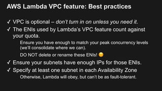 AWS Lambda VPC feature: Best practices
✓ VPC is optional – don’t turn in on unless you need it.
✓ The ENIs used by Lambda’s VPC feature count against
your quota.
Ensure you have enough to match your peak concurrency levels
(we’ll consolidate where we can).
DO NOT delete or rename these ENIs! ☺
✓ Ensure your subnets have enough IPs for those ENIs.
✓ Specify at least one subnet in each Availability Zone
Otherwise, Lambda will obey, but can’t be as fault-tolerant.
 