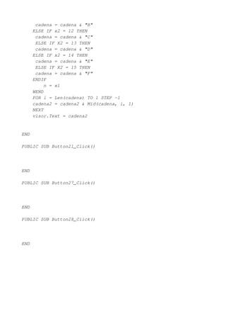 cadena = cadena & "B"
      ELSE IF x2 = 12 THEN
       cadena = cadena & "C"
       ELSE IF X2 = 13 THEN
       cadena = cadena & "D"
      ELSE IF x2 = 14 THEN
       cadena = cadena & "E"
       ELSE IF X2 = 15 THEN
       cadena = cadena & "F"
      ENDIF
           n = x1
      WEND
      FOR i = Len(cadena) TO 1 STEP -1
      cadena2 = cadena2 & Mid(cadena, i, 1)
      NEXT
      visor.Text = cadena2


END

PUBLIC SUB Button21_Click()




END

PUBLIC SUB Button27_Click()




END

PUBLIC SUB Button28_Click()




END
 
