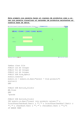 Este ejemplo nos permite hacer el ingreso de productos como a su
vez nos permite visualizar el estandar de productos existentes en
nuestra base de datos.




Gambas class file
PUBLIC con AS Integer
PUBLIC fil AS Integer
PUBLIC col AS Integer
PUBLIC SUB Form_Open()
modulo.conectar
modulo.rs = modulo.cn.Exec("select * from producto")
mostrar()
END

PUBLIC SUB Button5_Click()
ME.Close
END
'guarda

PUBLIC SUB Button9_Click()
TRY modulo.cn.Exec("insert into producto values('" &
Trim(UCase(TextBox8.Text)) & "','" & Trim(UCase(TextBox7.Text)) &
"','" & (TextBox6.Text) & "','" & (ValueBox1.Text) & "');")
IF ERROR THEN
 