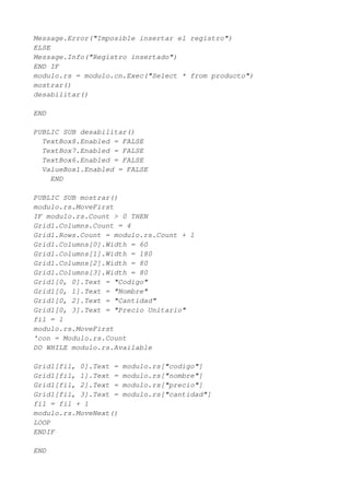 Message.Error("Imposible insertar el registro")
ELSE
Message.Info("Registro insertado")
END IF
modulo.rs = modulo.cn.Exec("Select * from producto")
mostrar()
desabilitar()

END

PUBLIC SUB desabilitar()
  TextBox8.Enabled = FALSE
  TextBox7.Enabled = FALSE
  TextBox6.Enabled = FALSE
  ValueBox1.Enabled = FALSE
    END

PUBLIC SUB mostrar()
modulo.rs.MoveFirst
IF modulo.rs.Count > 0 THEN
Grid1.Columns.Count = 4
Grid1.Rows.Count = modulo.rs.Count + 1
Grid1.Columns[0].Width = 60
Grid1.Columns[1].Width = 180
Grid1.Columns[2].Width = 80
Grid1.Columns[3].Width = 80
Grid1[0, 0].Text = "Codigo"
Grid1[0, 1].Text = "Nombre"
Grid1[0, 2].Text = "Cantidad"
Grid1[0, 3].Text = "Precio Unitario"
fil = 1
modulo.rs.MoveFirst
'con = Modulo.rs.Count
DO WHILE modulo.rs.Available

Grid1[fil, 0].Text =   modulo.rs["codigo"]
Grid1[fil, 1].Text =   modulo.rs["nombre"]
Grid1[fil, 2].Text =   modulo.rs["precio"]
Grid1[fil, 3].Text =   modulo.rs["cantidad"]
fil = fil + 1
modulo.rs.MoveNext()
LOOP
ENDIF

END
 