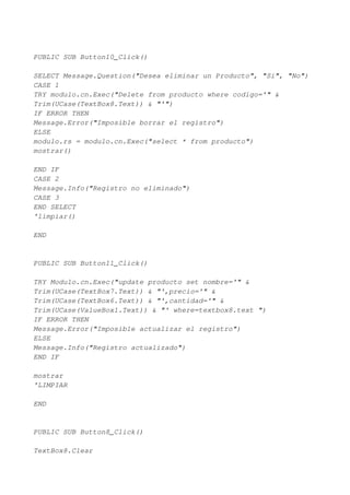 PUBLIC SUB Button10_Click()

SELECT Message.Question("Desea eliminar un Producto", "Si", "No")
CASE 1
TRY modulo.cn.Exec("Delete from producto where codigo='" &
Trim(UCase(TextBox8.Text)) & "'")
IF ERROR THEN
Message.Error("Imposible borrar el registro")
ELSE
modulo.rs = modulo.cn.Exec("select * from producto")
mostrar()

END IF
CASE 2
Message.Info("Registro no eliminado")
CASE 3
END SELECT
'limpiar()

END


PUBLIC SUB Button11_Click()

TRY Modulo.cn.Exec("update producto set nombre='" &
Trim(UCase(TextBox7.Text)) & "',precio='" &
Trim(UCase(TextBox6.Text)) & "',cantidad='" &
Trim(UCase(ValueBox1.Text)) & "' where=textbox8.text ")
IF ERROR THEN
Message.Error("Imposible actualizar el registro")
ELSE
Message.Info("Registro actualizado")
END IF

mostrar
'LIMPIAR

END


PUBLIC SUB Button8_Click()

TextBox8.Clear
 