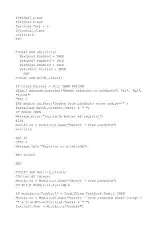 TextBox7.Clear
TextBox6.Clear
TextBox6.Text = 0
ValueBox1.Clear
abilitar()
END


PUBLIC SUB abilitar()
  TextBox8.Enabled = TRUE
  TextBox7.Enabled = TRUE
  TextBox6.Enabled = TRUE
  ValueBox1.Enabled = TRUE
    END
PUBLIC SUB Grid1_Click()

IF Grid1.Current = NULL THEN RETURN
SELECT Message.Question("Desea eliminar un producto", "Si", "No",
"Ayuda")
CASE 1
TRY modulo.cn.Exec("Delete from producto where codigo='" &
Trim(UCase(Grid1.Current.Text)) & "'")
IF ERROR THEN
Message.Error("Imposible borrar el registro")
ELSE
modulo.rs = modulo.cn.Exec("select * from producto")
mostrar()

END IF
CASE 2
Message.Info("Registro no eliminado")

END SELECT

END

PUBLIC SUB Button7_Click()
DIM ban AS Integer
Modulo.rs = Modulo.cn.Exec("select * from producto")
DO WHILE Modulo.rs.Available

IF modulo.rs["codigo"] = Trim(UCase(TextBox8.Text)) THEN
Modulo.rs = Modulo.cn.Exec("select * from producto where codigo =
'" & Trim(UCase(TextBox8.Text)) & "'")
TextBox7.Text = Modulo.rs["nombre"]
 