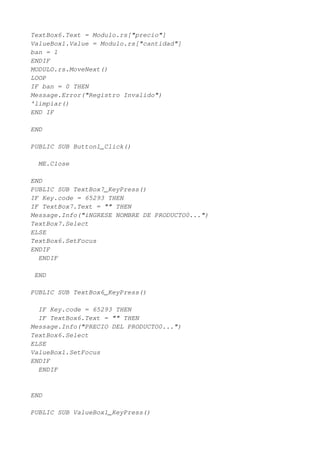 TextBox6.Text = Modulo.rs["precio"]
ValueBox1.Value = Modulo.rs["cantidad"]
ban = 1
ENDIF
MODULO.rs.MoveNext()
LOOP
IF ban = 0 THEN
Message.Error("Registro Invalido")
'limpiar()
END IF

END

PUBLIC SUB Button1_Click()

  ME.Close

END
PUBLIC SUB TextBox7_KeyPress()
IF Key.code = 65293 THEN
IF TextBox7.Text = "" THEN
Message.Info("iNGRESE NOMBRE DE PRODUCTO0...")
TextBox7.Select
ELSE
TextBox6.SetFocus
ENDIF
  ENDIF

 END

PUBLIC SUB TextBox6_KeyPress()

  IF Key.code = 65293 THEN
  IF TextBox6.Text = "" THEN
Message.Info("PRECIO DEL PRODUCTO0...")
TextBox6.Select
ELSE
ValueBox1.SetFocus
ENDIF
  ENDIF


END

PUBLIC SUB ValueBox1_KeyPress()
 