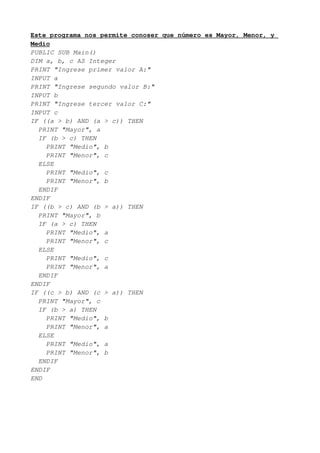 Este programa nos permite conoser que número es Mayor, Menor, y
Medio
PUBLIC SUB Main()
DIM a, b, c AS Integer
PRINT "Ingrese primer valor A:"
INPUT a
PRINT "Ingrese segundo valor B:"
INPUT b
PRINT "Ingrese tercer valor C:"
INPUT c
IF ((a > b) AND (a > c)) THEN
  PRINT "Mayor", a
  IF (b > c) THEN
    PRINT "Medio", b
    PRINT "Menor", c
  ELSE
    PRINT "Medio", c
    PRINT "Menor", b
  ENDIF
ENDIF
IF ((b > c) AND (b > a)) THEN
  PRINT "Mayor", b
  IF (a > c) THEN
    PRINT "Medio", a
    PRINT "Menor", c
  ELSE
    PRINT "Medio", c
    PRINT "Menor", a
  ENDIF
ENDIF
IF ((c > b) AND (c > a)) THEN
  PRINT "Mayor", c
  IF (b > a) THEN
    PRINT "Medio", b
    PRINT "Menor", a
  ELSE
    PRINT "Medio", a
    PRINT "Menor", b
  ENDIF
ENDIF
END
 