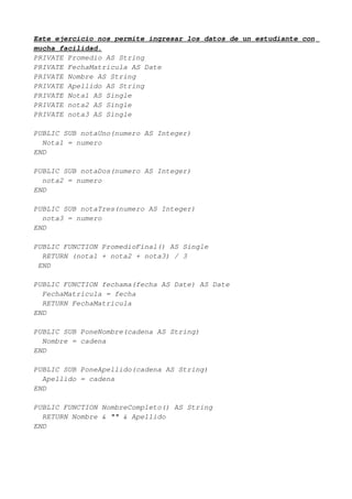 Este ejercicio nos permite ingresar los datos de un estudiante con
mucha facilidad.
PRIVATE Promedio AS String
PRIVATE FechaMatricula AS Date
PRIVATE Nombre AS String
PRIVATE Apellido AS String
PRIVATE Nota1 AS Single
PRIVATE nota2 AS Single
PRIVATE nota3 AS Single

PUBLIC SUB notaUno(numero AS Integer)
  Nota1 = numero
END

PUBLIC SUB notaDos(numero AS Integer)
  nota2 = numero
END

PUBLIC SUB notaTres(numero AS Integer)
  nota3 = numero
END

PUBLIC FUNCTION PromedioFinal() AS Single
  RETURN (nota1 + nota2 + nota3) / 3
 END

PUBLIC FUNCTION fechama(fecha AS Date) AS Date
  FechaMatricula = fecha
  RETURN FechaMatricula
END

PUBLIC SUB PoneNombre(cadena AS String)
  Nombre = cadena
END

PUBLIC SUB PoneApellido(cadena AS String)
  Apellido = cadena
END

PUBLIC FUNCTION NombreCompleto() AS String
  RETURN Nombre & "" & Apellido
END
 