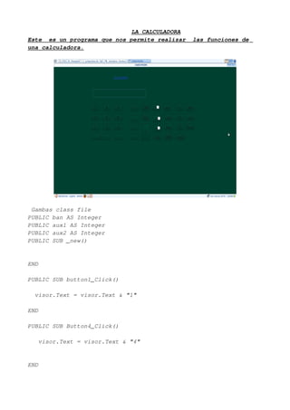 LA CALCULADORA
Este es un programa que nos permite realizar   las funciones de
una calculadora.




 Gambas class file
PUBLIC ban AS Integer
PUBLIC aux1 AS Integer
PUBLIC aux2 AS Integer
PUBLIC SUB _new()


END

PUBLIC SUB button1_Click()

  visor.Text = visor.Text & "1"

END

PUBLIC SUB Button4_Click()

   visor.Text = visor.Text & "4"


END
 