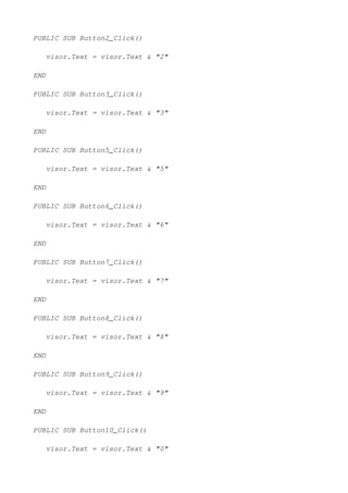 PUBLIC SUB Button2_Click()

   visor.Text = visor.Text & "2"

END

PUBLIC SUB Button3_Click()

   visor.Text = visor.Text & "3"

END

PUBLIC SUB Button5_Click()

   visor.Text = visor.Text & "5"

END

PUBLIC SUB Button6_Click()

   visor.Text = visor.Text & "6"

END

PUBLIC SUB Button7_Click()

   visor.Text = visor.Text & "7"

END

PUBLIC SUB Button8_Click()

   visor.Text = visor.Text & "8"

END

PUBLIC SUB Button9_Click()

   visor.Text = visor.Text & "9"

END

PUBLIC SUB Button10_Click()

   visor.Text = visor.Text & "0"
 